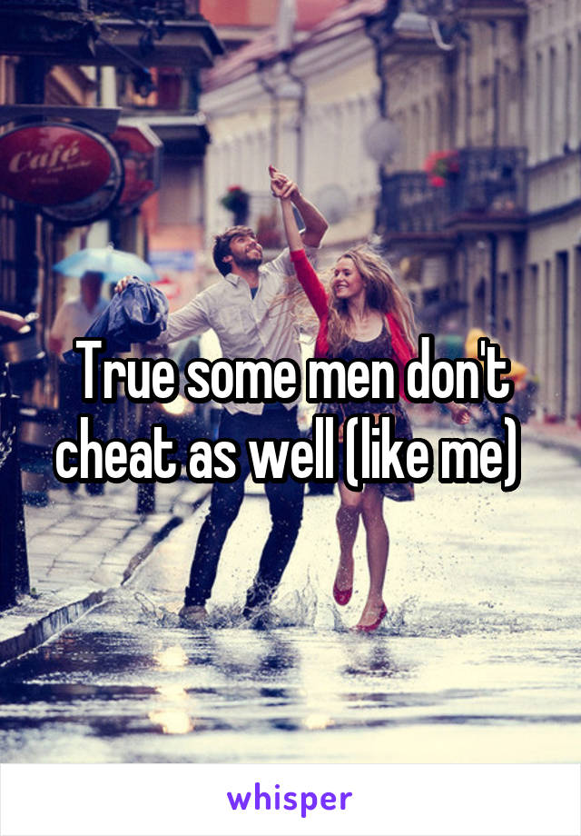 True some men don't cheat as well (like me) 