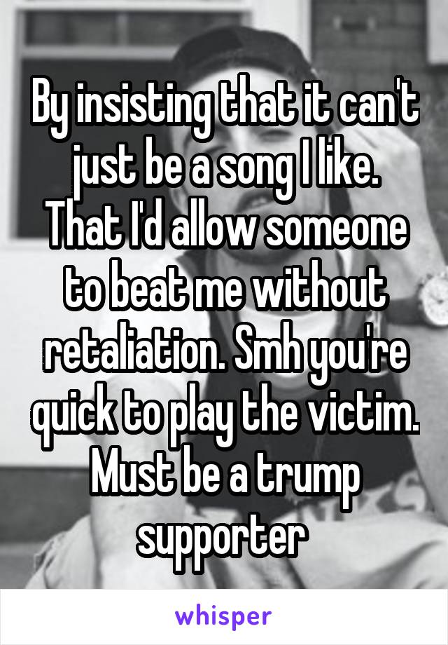 By insisting that it can't just be a song I like. That I'd allow someone to beat me without retaliation. Smh you're quick to play the victim. Must be a trump supporter 