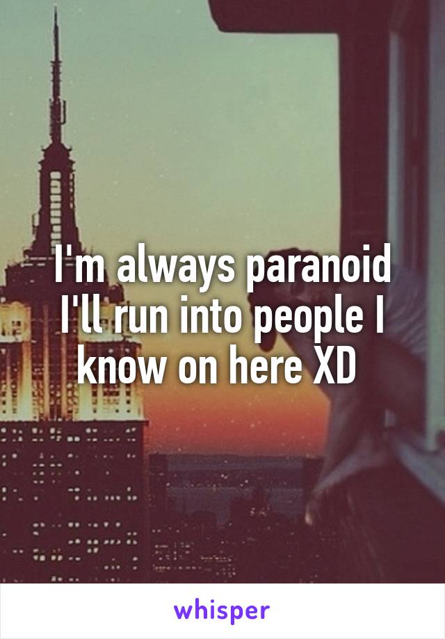 I'm always paranoid I'll run into people I know on here XD 