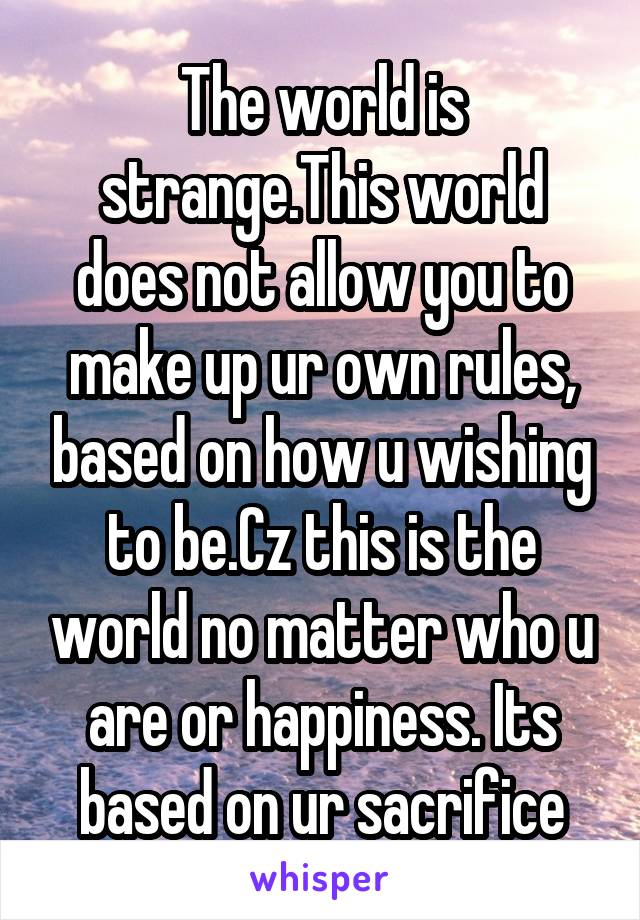 The world is strange.This world does not allow you to make up ur own rules, based on how u wishing to be.Cz this is the world no matter who u are or happiness. Its based on ur sacrifice