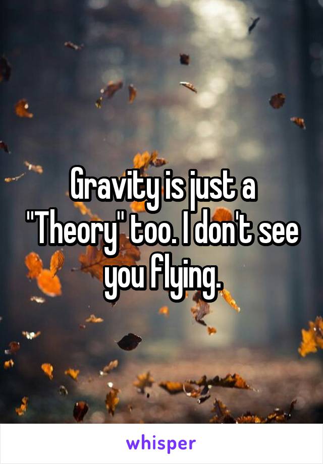 Gravity is just a "Theory" too. I don't see you flying.