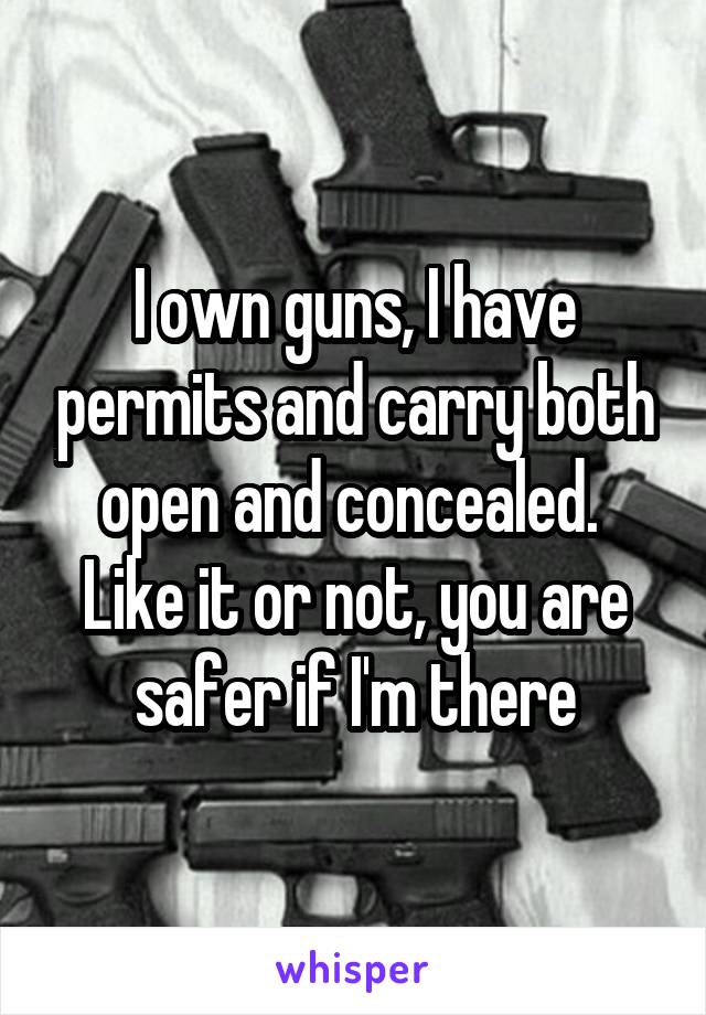 I own guns, I have permits and carry both open and concealed.  Like it or not, you are safer if I'm there