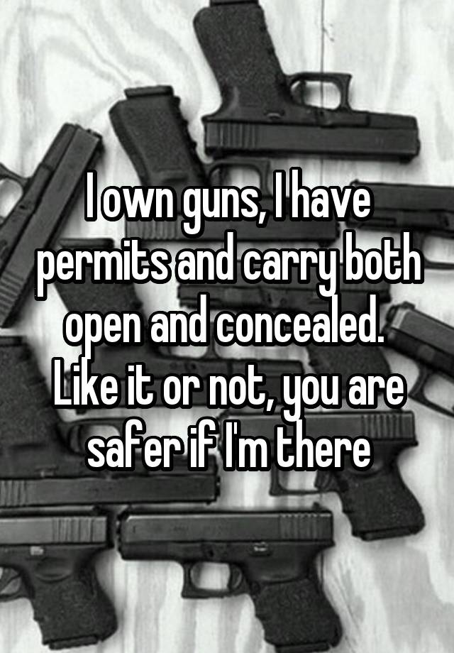 I own guns, I have permits and carry both open and concealed.  Like it or not, you are safer if I'm there