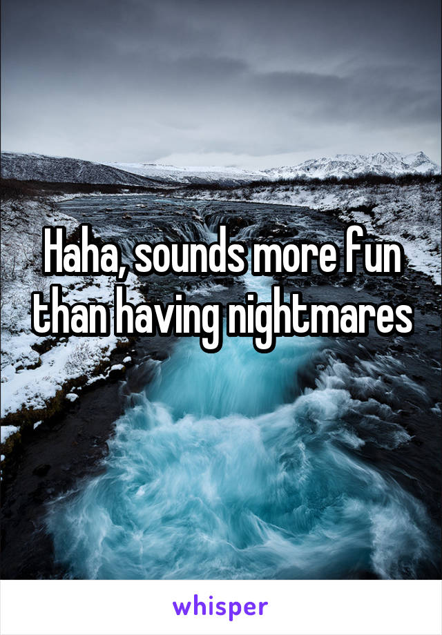 Haha, sounds more fun than having nightmares 