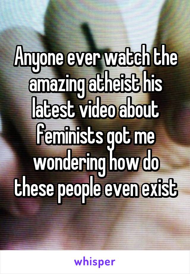 Anyone ever watch the amazing atheist his latest video about feminists got me wondering how do these people even exist 