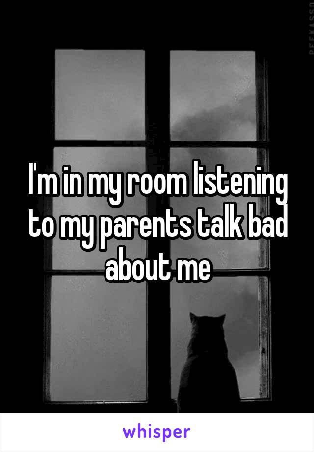 I'm in my room listening to my parents talk bad about me