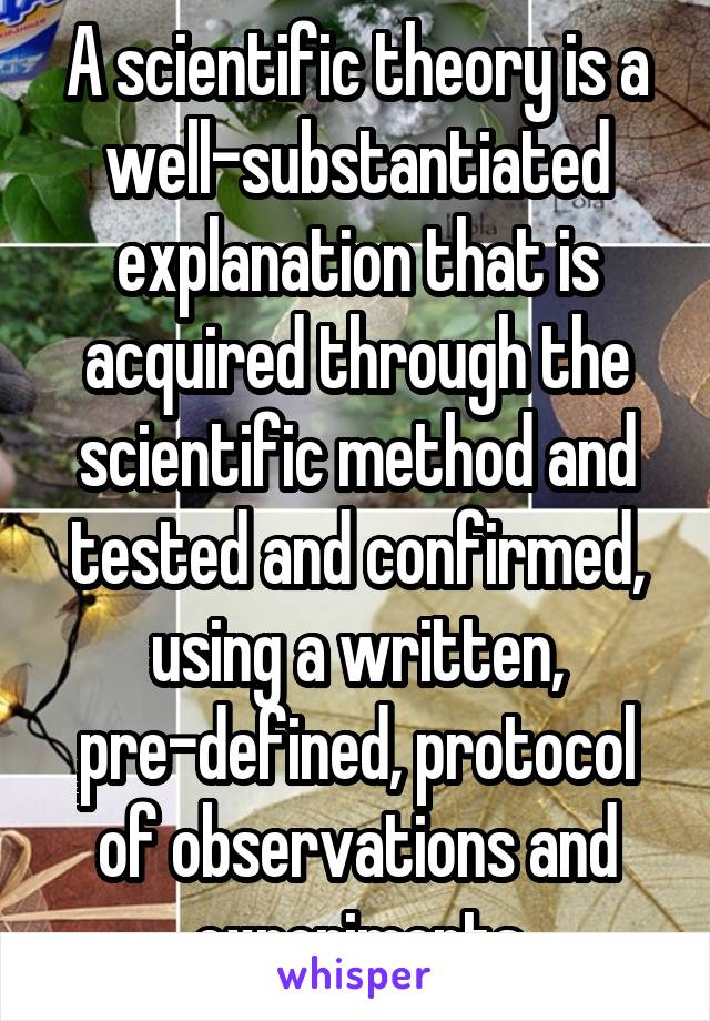 A scientific theory is a well-substantiated explanation that is acquired through the scientific method and tested and confirmed, using a written, pre-defined, protocol of observations and experiments