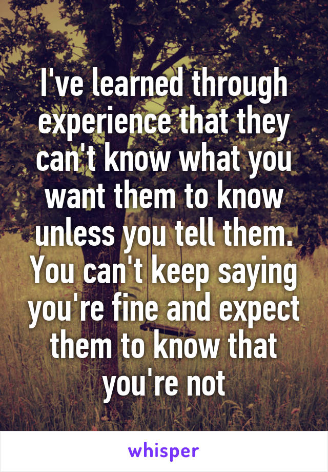 I've learned through experience that they can't know what you want them to know unless you tell them. You can't keep saying you're fine and expect them to know that you're not