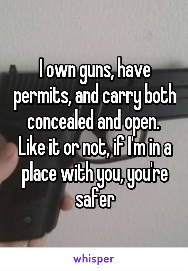 I own guns, have permits, and carry both concealed and open.  Like it or not, if I'm in a place with you, you're safer