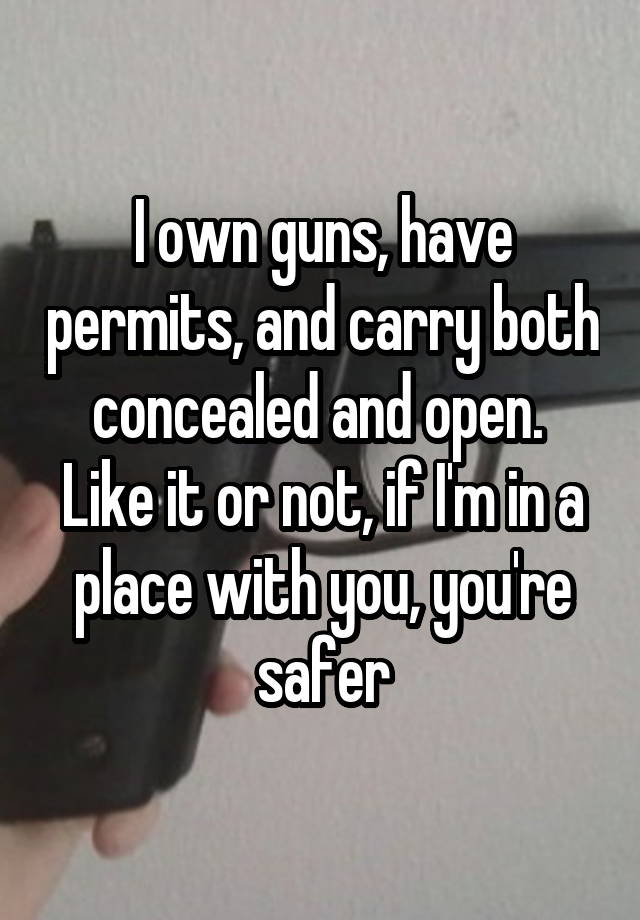 I own guns, have permits, and carry both concealed and open.  Like it or not, if I'm in a place with you, you're safer