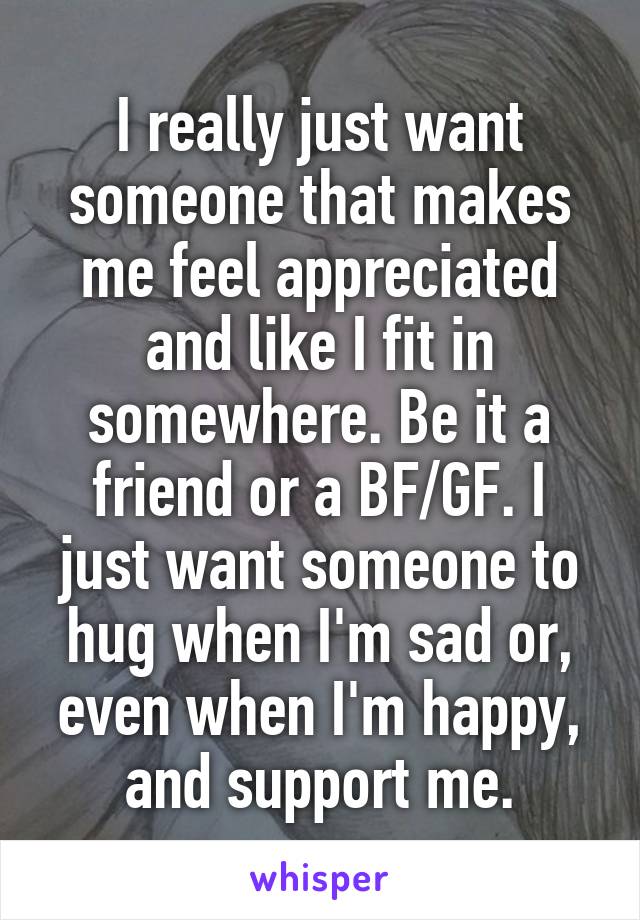 I really just want someone that makes me feel appreciated and like I fit in somewhere. Be it a friend or a BF/GF. I just want someone to hug when I'm sad or, even when I'm happy, and support me.