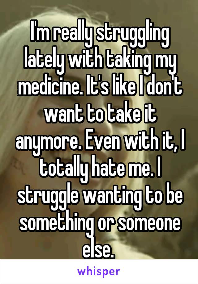 I'm really struggling lately with taking my medicine. It's like I don't want to take it anymore. Even with it, I totally hate me. I struggle wanting to be something or someone else. 