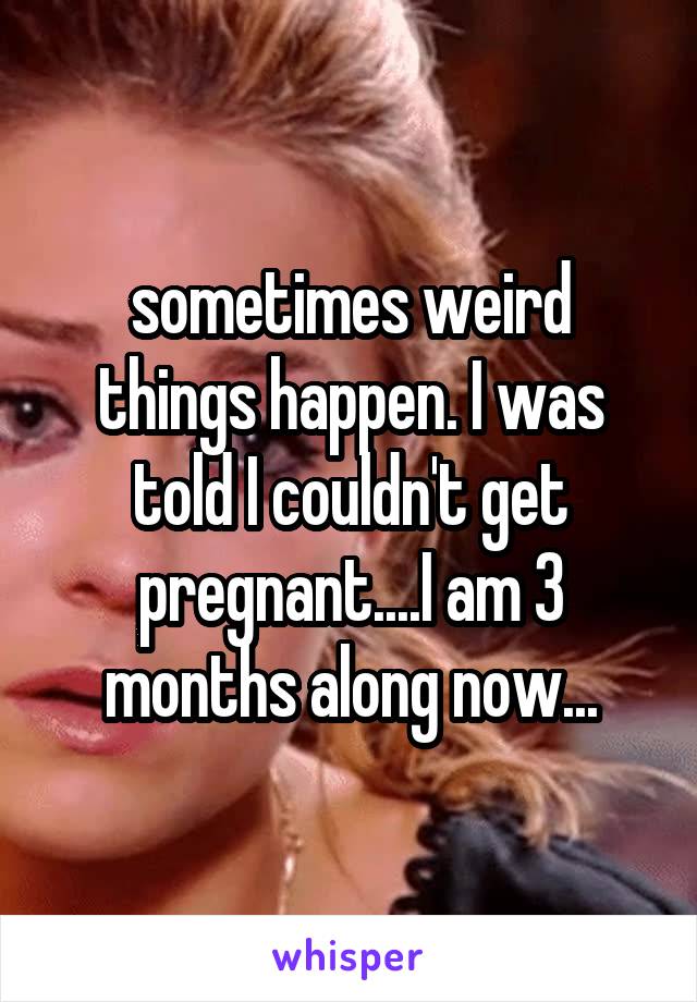 sometimes weird things happen. I was told I couldn't get pregnant....I am 3 months along now...