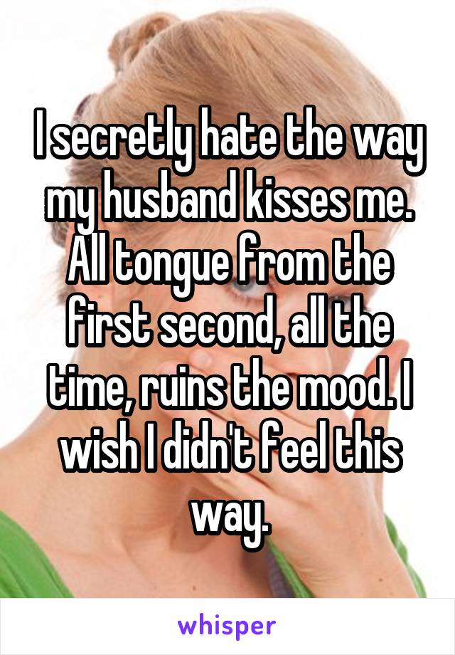 I secretly hate the way my husband kisses me. All tongue from the first second, all the time, ruins the mood. I wish I didn't feel this way.