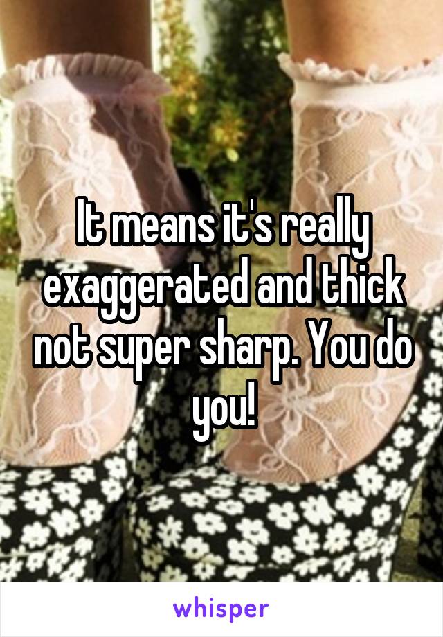 It means it's really exaggerated and thick not super sharp. You do you!