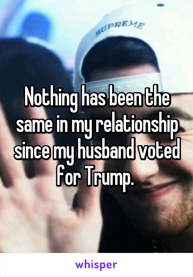 Nothing has been the same in my relationship since my husband voted for Trump. 