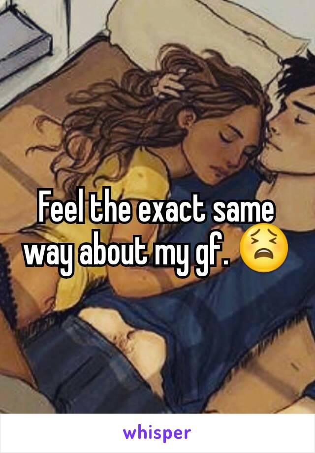 Feel the exact same way about my gf. 😫