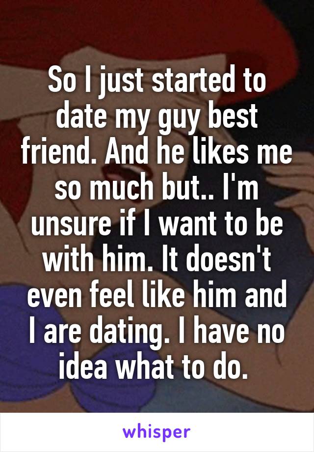 So I just started to date my guy best friend. And he likes me so much but.. I'm unsure if I want to be with him. It doesn't even feel like him and I are dating. I have no idea what to do. 