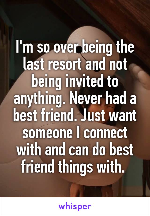 I'm so over being the last resort and not being invited to anything. Never had a best friend. Just want someone I connect with and can do best friend things with. 