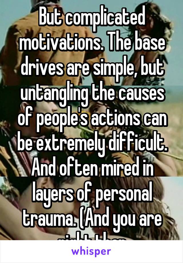 But complicated motivations. The base drives are simple, but untangling the causes of people's actions can be extremely difficult. And often mired in layers of personal trauma. (And you are right than