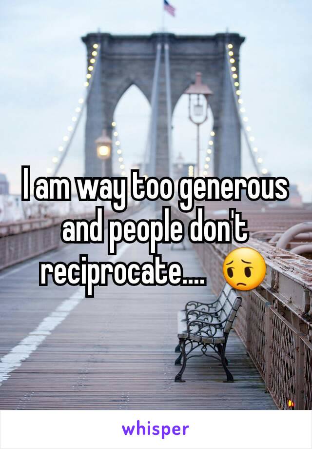 I am way too generous and people don't reciprocate....  😔