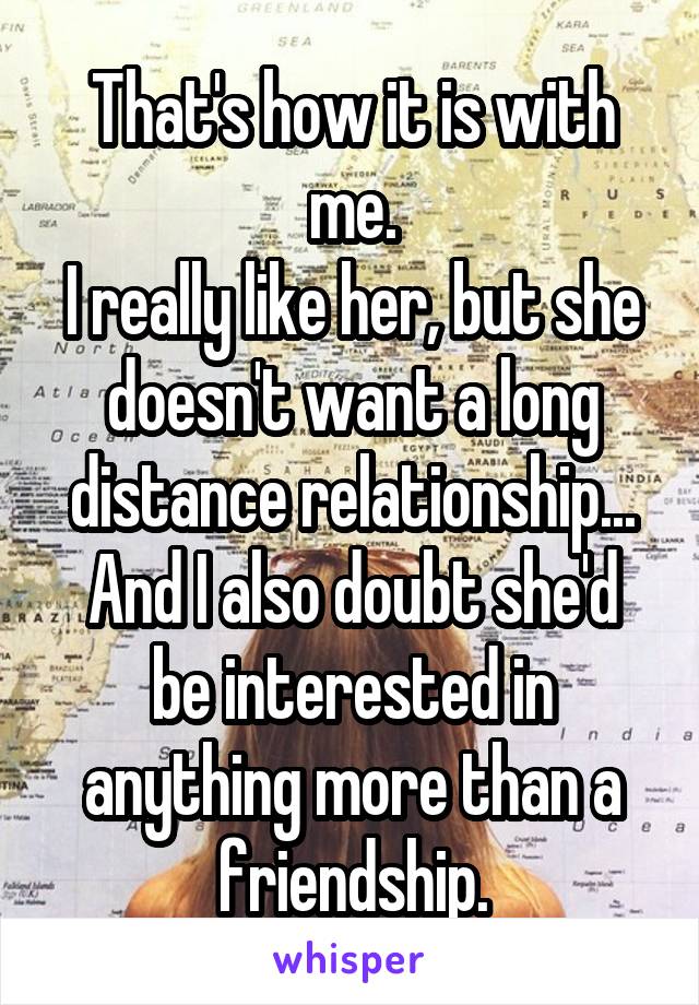 That's how it is with me.
I really like her, but she doesn't want a long distance relationship...
And I also doubt she'd be interested in anything more than a friendship.