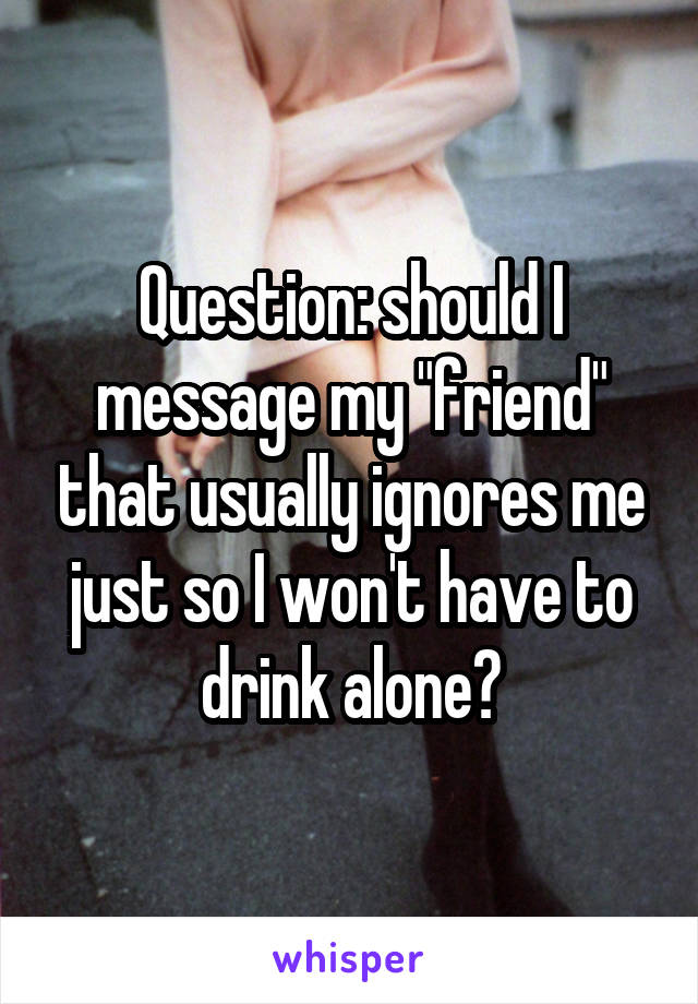 Question: should I message my "friend" that usually ignores me just so I won't have to drink alone?