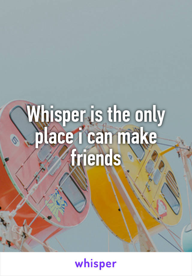 Whisper is the only place i can make friends