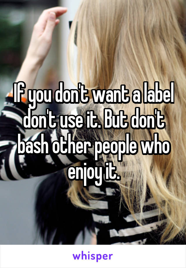 If you don't want a label don't use it. But don't bash other people who enjoy it.