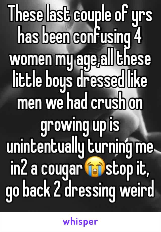 These last couple of yrs has been confusing 4 women my age,all these little boys dressed like men we had crush on growing up is unintentually turning me in2 a cougar😭stop it, go back 2 dressing weird