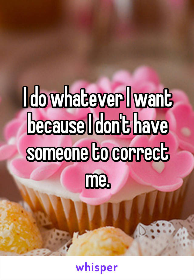 I do whatever I want because I don't have someone to correct me.