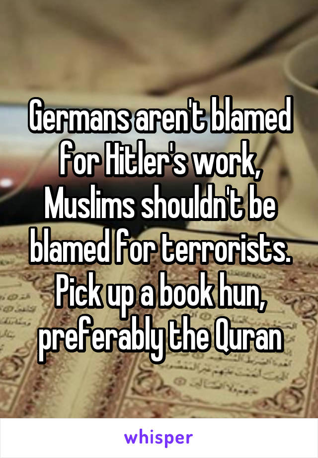 Germans aren't blamed for Hitler's work, Muslims shouldn't be blamed for terrorists. Pick up a book hun, preferably the Quran