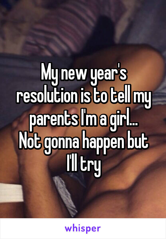 My new year's resolution is to tell my parents I'm a girl...
Not gonna happen but I'll try