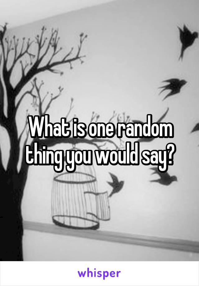 What is one random thing you would say?