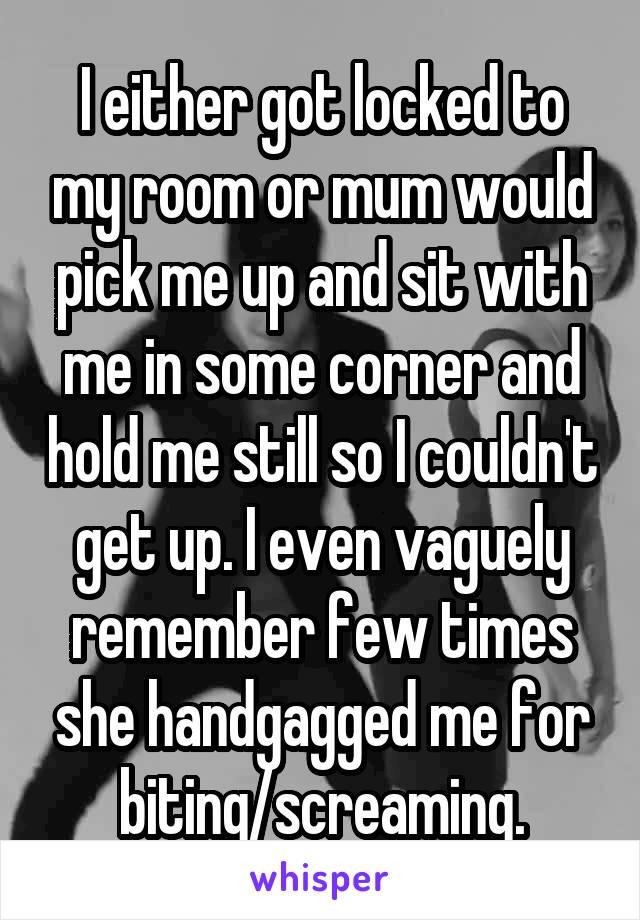 I either got locked to my room or mum would pick me up and sit with me in some corner and hold me still so I couldn't get up. I even vaguely remember few times she handgagged me for biting/screaming.