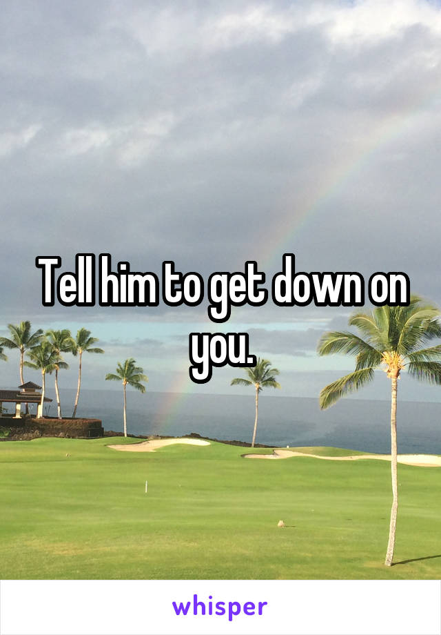 Tell him to get down on you.