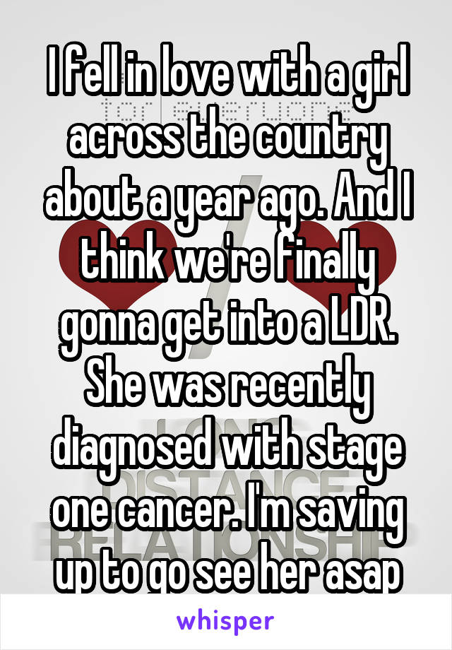 I fell in love with a girl across the country about a year ago. And I think we're finally gonna get into a LDR. She was recently diagnosed with stage one cancer. I'm saving up to go see her asap