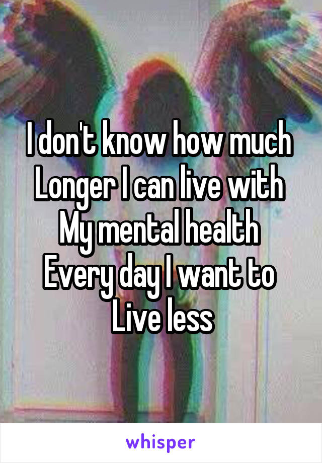 I don't know how much 
Longer I can live with 
My mental health 
Every day I want to 
Live less