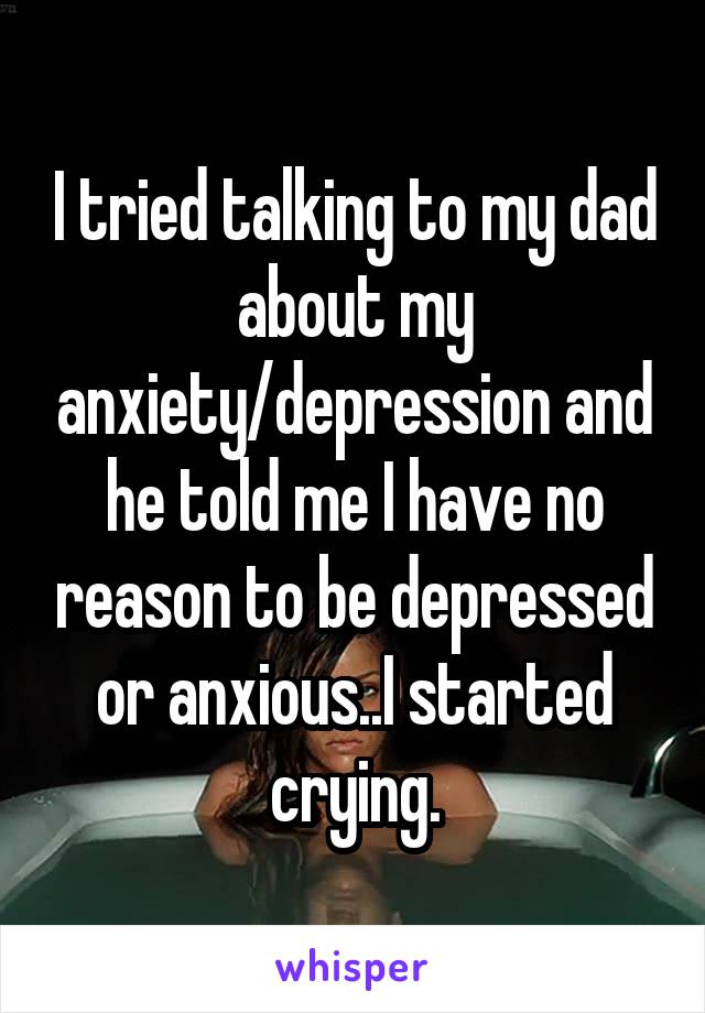 I tried talking to my dad about my anxiety/depression and he told me I have no reason to be depressed or anxious..I started crying.