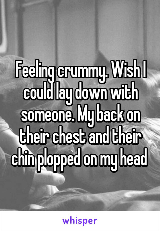 Feeling crummy. Wish I could lay down with someone. My back on their chest and their chin plopped on my head 