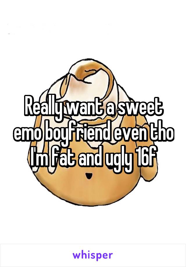 Really want a sweet emo boyfriend even tho I'm fat and ugly 16f