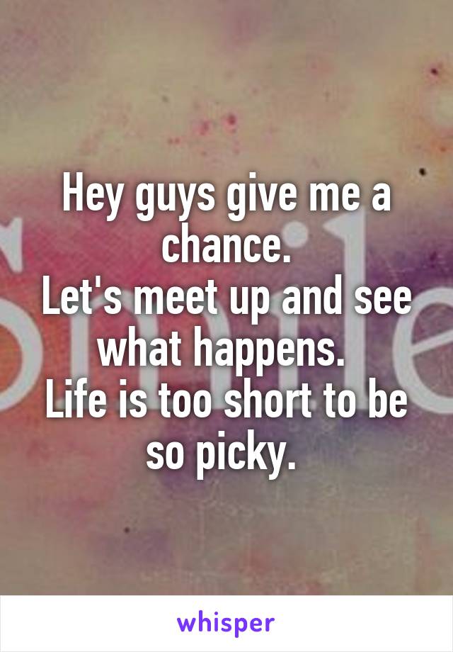 Hey guys give me a chance.
Let's meet up and see what happens. 
Life is too short to be so picky. 