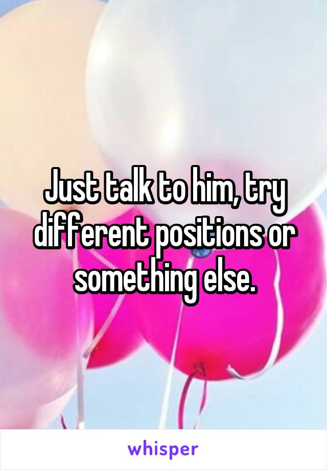 Just talk to him, try different positions or something else.