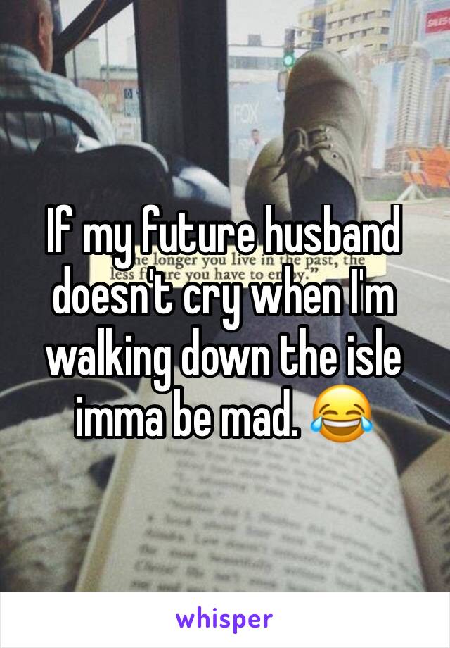 If my future husband doesn't cry when I'm walking down the isle imma be mad. 😂