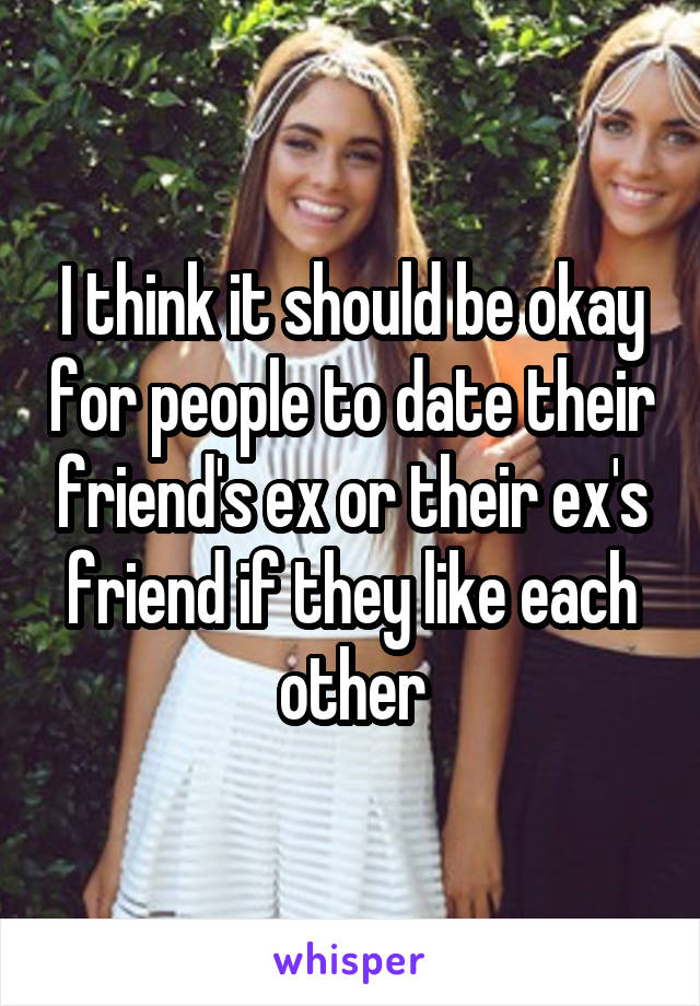 I think it should be okay for people to date their friend's ex or their ex's friend if they like each other