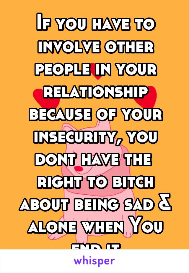 If you have to involve other people in your relationship because of your insecurity, you dont have the  right to bitch about being sad & alone when You end it