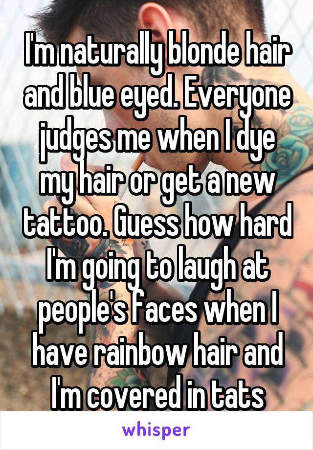 I'm naturally blonde hair and blue eyed. Everyone judges me when I dye my hair or get a new tattoo. Guess how hard I'm going to laugh at people's faces when I have rainbow hair and I'm covered in tats