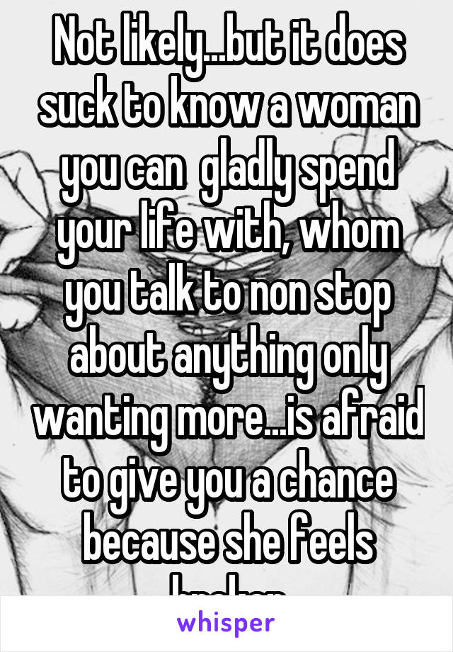 Not likely...but it does suck to know a woman you can  gladly spend your life with, whom you talk to non stop about anything only wanting more...is afraid to give you a chance because she feels broken