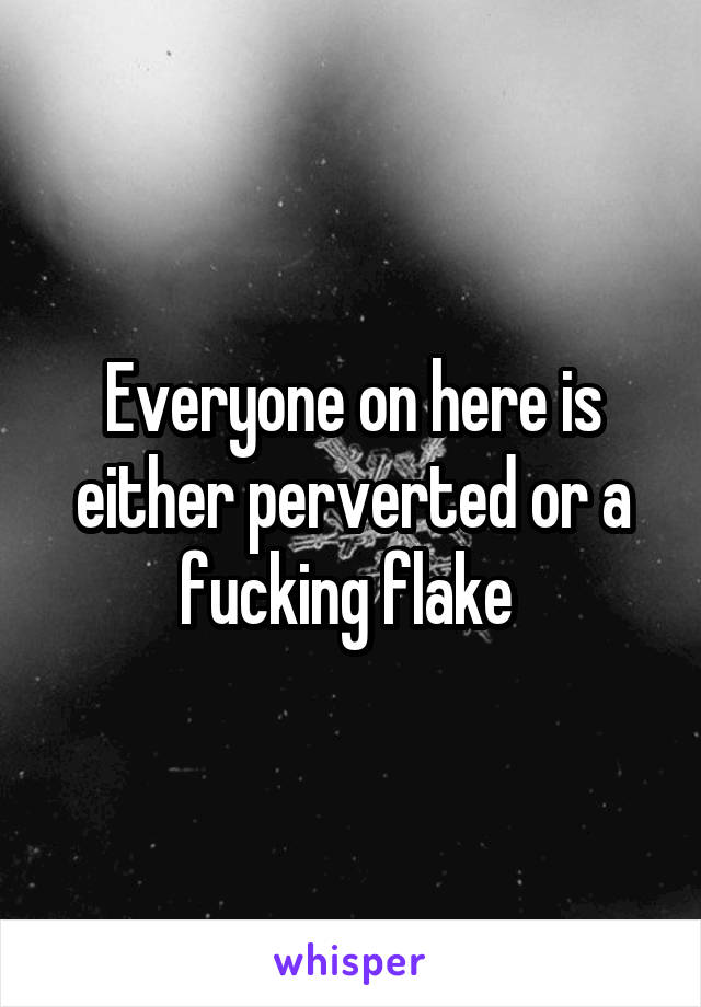 Everyone on here is either perverted or a fucking flake 