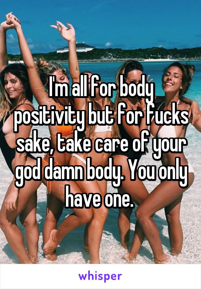 I'm all for body positivity but for fucks sake, take care of your god damn body. You only have one. 